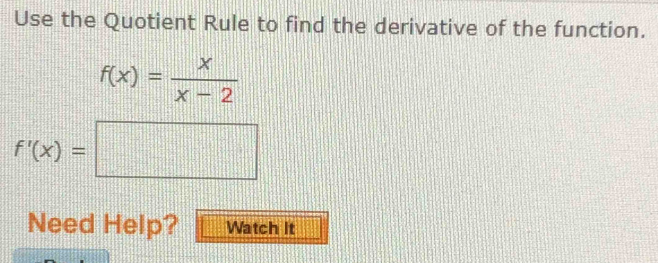 Use the Quotient Rule to find the derivative of the function.
f(x)= x/x-2 
f'(x)=□
Need Help? Watch It