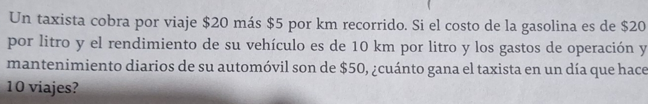 Un taxista cobra por viaje $20 más $5 por km recorrido. Si el costo de la gasolina es de $20
por litro y el rendimiento de su vehículo es de 10 km por litro y los gastos de operación y 
mantenimiento diarios de su automóvil son de $50, ¿cuánto gana el taxista en un día que hace
10 viajes?