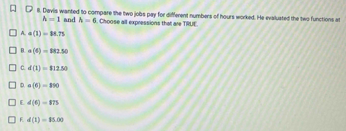 Davis wanted to compare the two jobs pay for different numbers of hours worked. He evaluated the two functions at
h=1 and h=6. Choose all expressions that are TRUE.
A. a(1)=$8.75
B. a(6)=$82.50
C. d(1)=$12.50
D. a(6)=$90
E. d(6)=$75
F. d(1)=$5.00