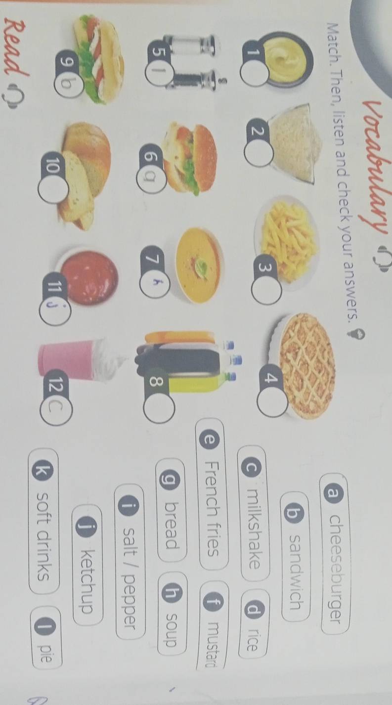 Vocabulary «
Match. Then, listen and check your answers.
a cheeseburger
sandwich
milkshake d rice
)
rench fries t mustard
a bread h soup
i salt / pepper
ketchup
k soft drinks D pie
Read の