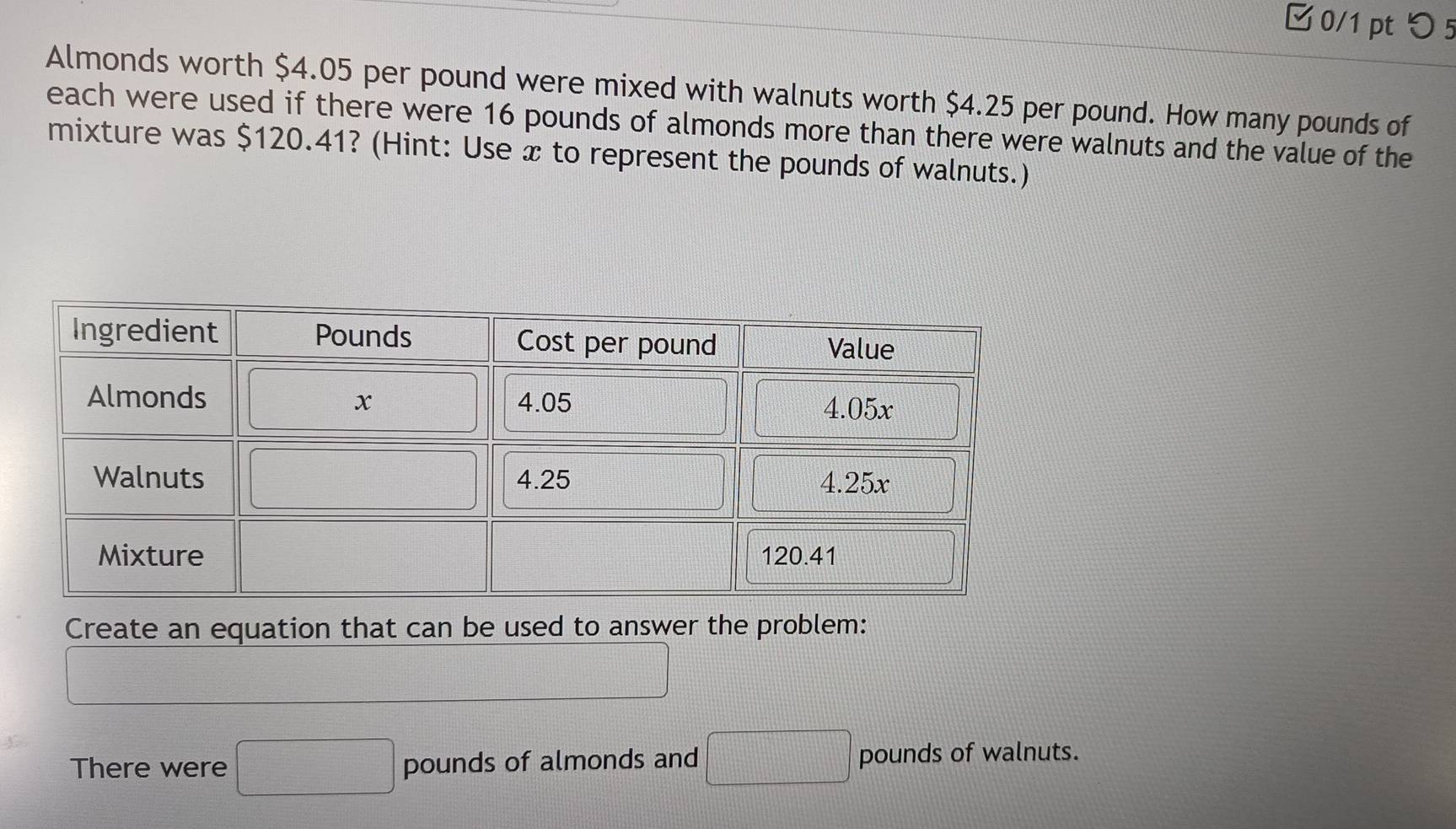 □0/1 pt つ 5
Almonds worth $4.05 per pound were mixed with walnuts worth $4.25 per pound. How many pounds of
each were used if there were 16 pounds of almonds more than there were walnuts and the value of the
mixture was $120.41? (Hint: Use x to represent the pounds of walnuts.)
Create an equation that can be used to answer the problem:
There were □ pounds of almonds and □ pounds of walnuts.