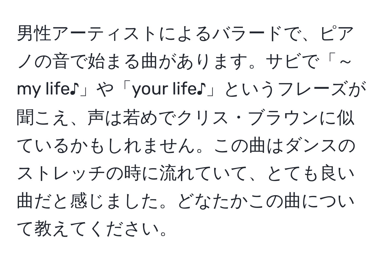 男性アーティストによるバラードで、ピアノの音で始まる曲があります。サビで「～my life♪」や「your life♪」というフレーズが聞こえ、声は若めでクリス・ブラウンに似ているかもしれません。この曲はダンスのストレッチの時に流れていて、とても良い曲だと感じました。どなたかこの曲について教えてください。