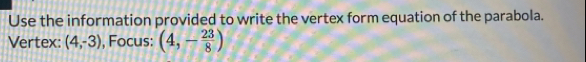 Use the information provided to write the vertex form equation of the parabola. 
Vertex: (4,-3) , Focus: (4,- 23/8 )