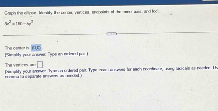 Graph the ellipse. Identify the center, vertices, endpoints of the minor axis, and foci.
8x^2=160-5y^2
The center is (0,0)
(Simplify your answer. Type an ordered pair.) 
The vertices are □. 
(Simplify your answer. Type an ordered pair. Type exact answers for each coordinate, using radicals as needed. Us 
comma to separate answers as needed.)