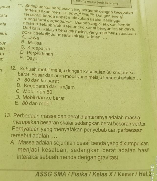 hit ng massa jenis k eleren
pelat
11. Setiap benda bermassa yang bergerak dengan kecepatan
tertentu akan memiliki energi kinetik. Dengan energi
tersebut, benda dapat melakukan usaha sehingga
ala mengalami perpindahan . Usaha yang dilakukan benda
ala selama selang waktu tertentu dikenal dengan istilah daya:
Dari kata - kata ya bercetak miring, yang merupakan besaran
ius pokok sekaligus besaran skalar adalah ....
A. Daya
Kur
B. Massa
ah C. Kecepatan
n D. Perpindahan
ri E. Daya
12. Sebuah mobil melaju dengan kecepatan 80 km/jam ke
barat. Besar dan arah mobil yang melaju tersebut adalah....
A. 80 dan ke barat
B. Kecepatan dan km/jam
C. Mobil dan 80
D. Mobil dan ke barat
E. 80 dan mobil
13. Perbedaan massa dan berat diantaranya adalah massa
merupakan besaran skalar sedangkan berat besaran vektor.
Pernyataan yang menyatakan penyebab dari perbedaan
tersebut adalah ... .
A.' Massa adalah sejumlah besar benda yang dikumpulkan
menjadi kesatuan, sedangkan berat adalah hasil
interaksi sebuah menda dengan gravitasi.
ASSG SMA / Fisika / Kelas X / Kumer / Hal.2