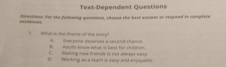 Text-Dependent Questions
Directions: For the following questions, choose the best answer or respond in complete
sentences.
1. What is the theme of the story?
A. Everyone deserves a second chance.
B. Adults know what is best for children.
C. Making new friends is not always easy.
D. Working as a team is easy and enjoyable.