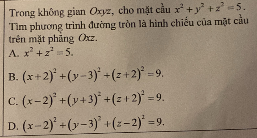 Trong không gian Oxyz, cho mặt cầu x^2+y^2+z^2=5. 
Tìm phương trình đường tròn là hình chiếu của mặt cầu
trên mặt phăng Oxz.
A. x^2+z^2=5.
B. (x+2)^2+(y-3)^2+(z+2)^2=9.
C. (x-2)^2+(y+3)^2+(z+2)^2=9.
D. (x-2)^2+(y-3)^2+(z-2)^2=9.