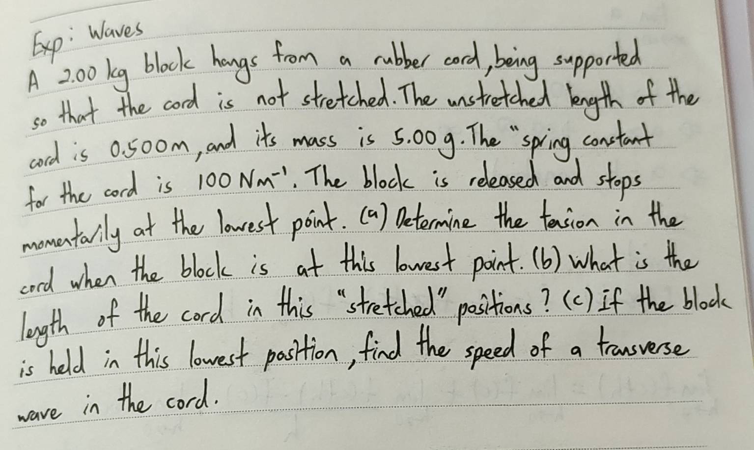 Exp: Waves 
A 200 kg block hangs from a rubber cord, being supported 
so that the cord is not stretched. The unstretched lngth of the 
cord is 0. 50om, and it's mass is 5. 009. The " spring constant 
for the cord is 100Nm^(-1). The block is released and stops 
momentarily at the lowest point. (a) betermine the teasion in the 
cod when the block is at this lowest point. (b) what is the 
length of the cord in this "stretched " positions? (c) If the block 
is held in this lowest pasition, find the speed of a trausuerse 
ware in the cord.