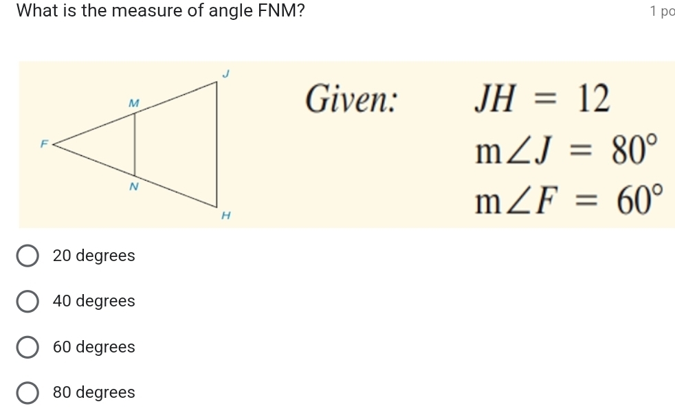 What is the measure of angle FNM? 1 po
Given: JH=12
m∠ J=80°
m∠ F=60°
20 degrees
40 degrees
60 degrees
80 degrees