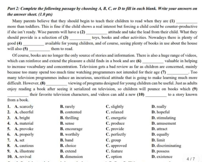 Complete the following passage by choosing A, B, C, or D to fill in each blank. Write your answers on
the answer sheet. (1.0 pts)
Many parents believe that they should begin to teach their children to read when they are (1)_
more than toddlers. This is fine if the child shows a real interest but forcing a child could be counter-productive
if she isn’t ready. Wise parents will have a (2) _attitude and take the lead from their child. What they
should provide is a selection of (3) _toys, books and other activities. Nowadays there is plenty of
good (4)_ available for young children, and of course, seeing plenty of books in use about the house
will also (5)_ them to read.
Of course, books are no longer the only source of stories and information. There is also a huge range of videos,
which can reinforce and extend the pleasure a child finds in a book and are (6) _valuable in helping
to increase vocabulary and concentration. Television gets a bad review as far as children are concerned, mainly
because too many spend too much time watching programmers not intended for their age (7) _. Too
many television programmes induce an incurious, uncritical attitude that is going to make learning much more
difficult. However, (8)_ viewing of programs designed for young children can be useful. Just as adults
enjoy reading a book after seeing it serialized on television, so children will pounce on books which (9)
_their favorite television characters, and videos can add a new (10) _to a story known
from a book.
1. A. scarcely B. rarely C. slightly D. really
2. A. cheerful B. contented C. relaxed D. hopeful
3. A. bright B. thrilling C. energetic D. stimulating
4. A. material B. sense C. produce D. amusement
5. A. provoke B. encourage C. provide D. attract
6. A. properly B. worthily C. perfectly D. equally
7. A. set B. band C. group D. limit
8. A. cautious B. choice C. approved D. discriminating
9. A. illustrate B. extend C. feature D. possess
10. A. revival B. dimension C. option D. existence 4 / 7