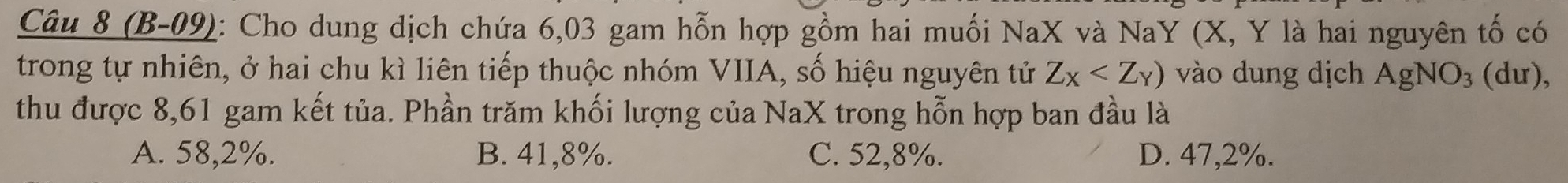 (B-09): Cho dung dịch chứa 6,03 gam hỗn hợp gồm hai muối NaX và NaY (X, Y là hai nguyên tố có
trong tự nhiên, ở hai chu kì liên tiếp thuộc nhóm VIIA, số hiệu nguyên tử Z_X vào dung dịch AgNO_3 (dư),
thu được 8,61 gam kết tủa. Phần trăm khối lượng của NaX trong hỗn hợp ban đầu là
A. 58,2%. B. 41,8%. C. 52,8%. D. 47,2%.