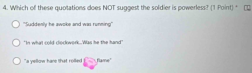 Which of these quotations does NOT suggest the soldier is powerless? (1 Point) *
"Suddenly he awoke and was running"
"In what cold clockwork...Was he the hand"
"a yellow hare that rolled flame"