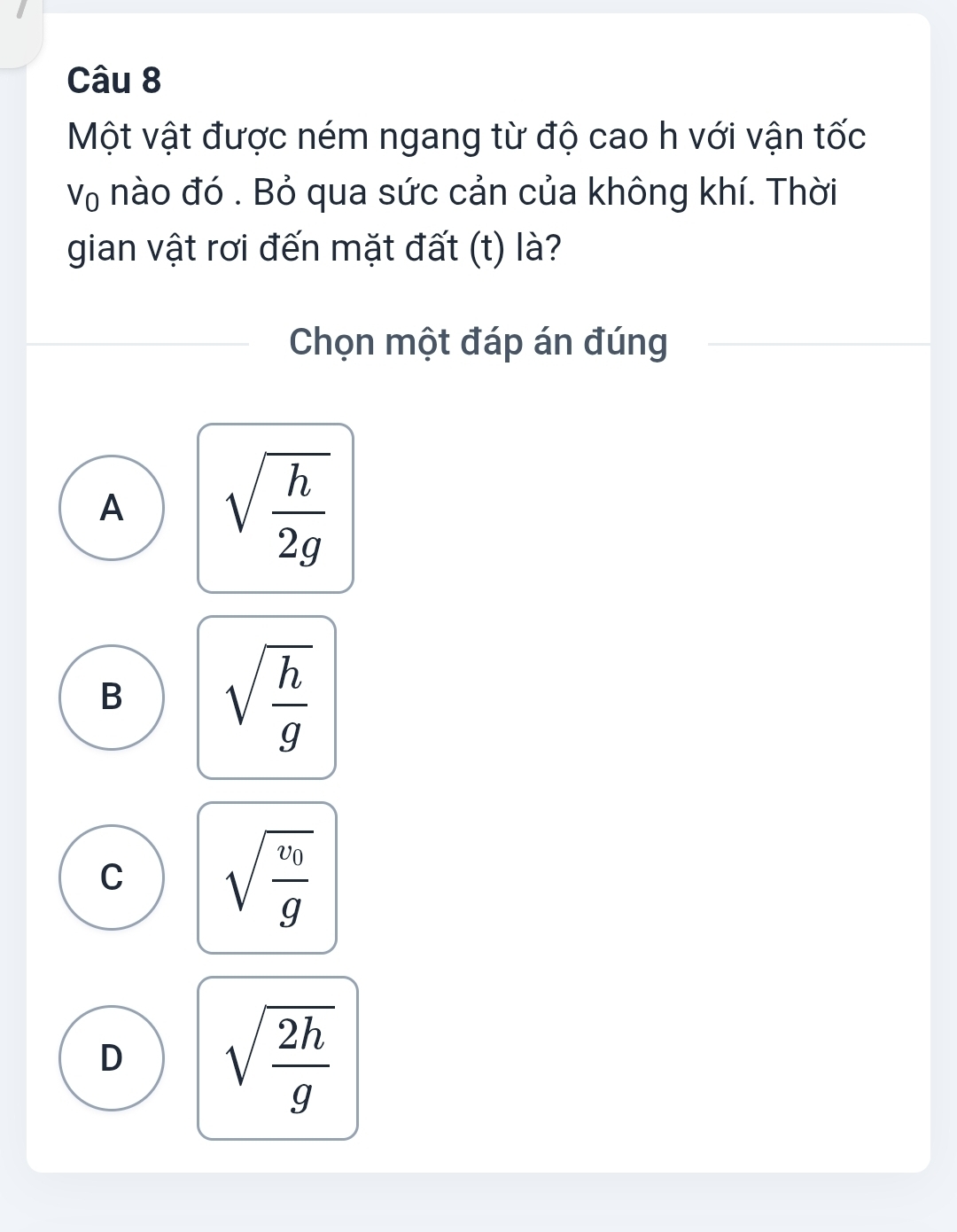 Một vật được ném ngang từ độ cao h với vận tốc
V_0 nào đó . Bỏ qua sức cản của không khí. Thời
gian vật rơi đến mặt đất (t) là?
Chọn một đáp án đúng
A sqrt(frac h)2g
B sqrt(frac h)g
C sqrt(frac v_0)g
D sqrt(frac 2h)g