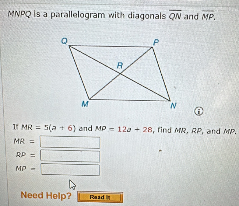 MNPQ is a parallelogram with diagonals overline QN and overline MP. 
i 
If MR=5(a+6) and MP=12a+28 , find MR, RP, and MP.
MR= □
RP= □
MP=□
Need Help? Read It