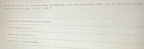 How can breast cancer prevention programs best serve women who are at risk and come
ower socioeconomic backgrounds
Develip screening and educational programs.
increase support services
mcresse access to health care.
Provide access to health insurance.