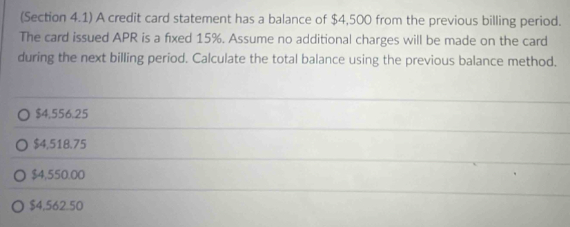 (Section 4.1) A credit card statement has a balance of $4,500 from the previous billing period.
The card issued APR is a fixed 15%. Assume no additional charges will be made on the card
during the next billing period. Calculate the total balance using the previous balance method.
$4,556.25
$4,518.75
$4,550.00
$4,562.50