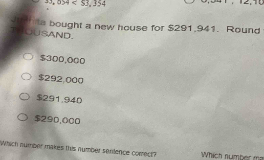 33,034
10
Junhita bought a new house for $291,941. Round
THOUSAND.
$300,000
$292,000
$291,940
$290,000
Which number makes this number sentence correct? Which number ma