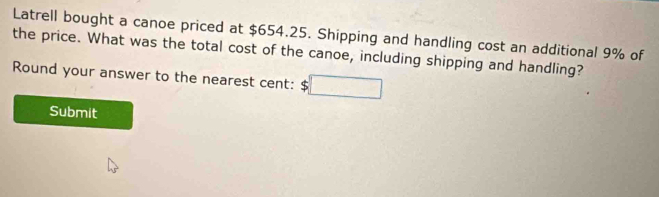 Latrell bought a canoe priced at $654.25. Shipping and handling cost an additional 9% of 
the price. What was the total cost of the canoe, including shipping and handling? 
Round your answer to the nearest cent: $ □
Submit