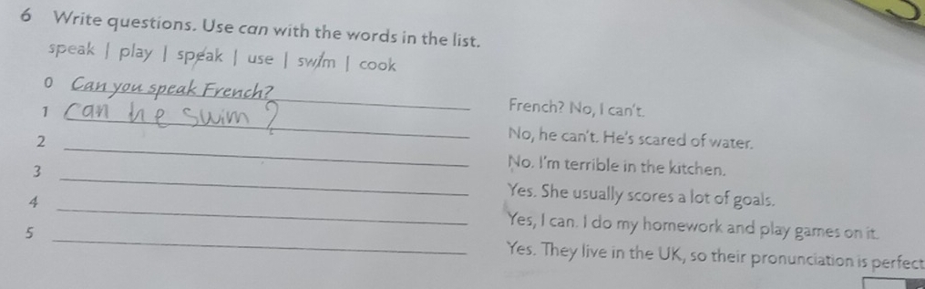 Write questions. Use can with the words in the list. 
speak | play | speak | use | swim | cook 
0 _French? No, I can't. 
1 _No, he can't. He's scared of water. 
2 _No. I'm terrible in the kitchen. 
3 _Yes. She usually scores a lot of goals. 
4 _Yes, I can. I do my homework and play games on it. 
5 _Yes. They live in the UK, so their pronunciation is perfect