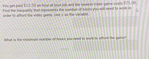 You get paid $12.50 an hour at your job and the newest video game costs $75.00. 
Find the inequality that represents the number of hours you will need to work in 
order to afford the video game. Use x as the variable. 
What is the minimum number of hours you need to work to afford the game?
hours