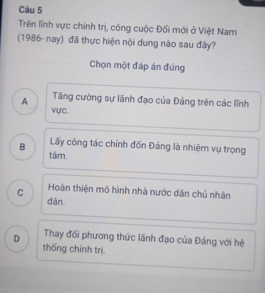 Trên lĩnh vực chính trị, công cuộc Đối mới ở Việt Nam
(1986- nay) đã thực hiện nội dung nào sau đây?
Chọn một đáp án đúng
A
Tăng cường sự lãnh đạo của Đảng trên các lĩnh
vực.
B
Lấy công tác chỉnh đốn Đảng là nhiệm vụ trọng
tâm.
C
Hoàn thiện mô hình nhà nước dân chủ nhân
dân.
D
Thay đổi phương thức lãnh đạo của Đảng với hệ
thống chính trị.