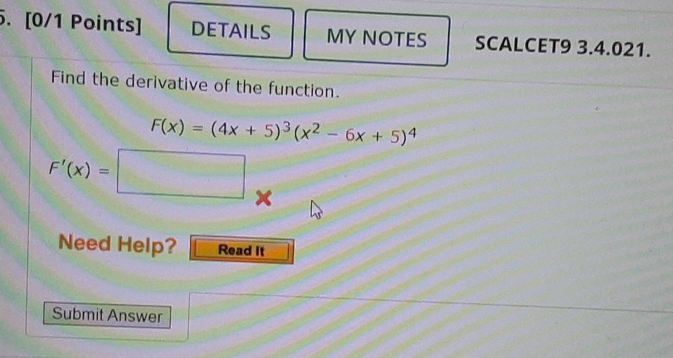 DETAILS MY NOTES SCALCET9 3.4.021. 
Find the derivative of the function.
F(x)=(4x+5)^3(x^2-6x+5)^4
F'(x)=□ × 
Need Help? Read It 
Submit Answer