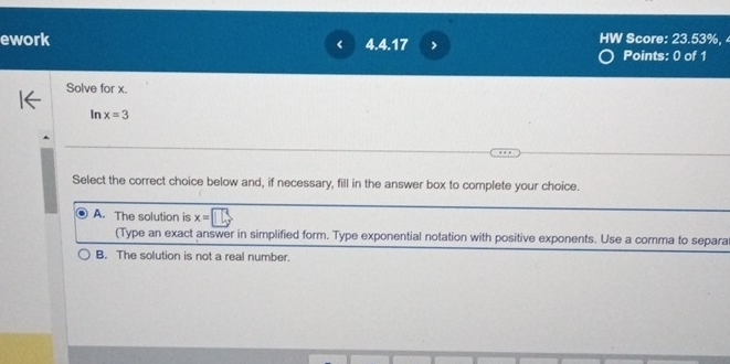 ework 4.4.17 > HW Score: 23.53%, 
Points: 0 of 1
Solve for x.
In x=3
Select the correct choice below and, if necessary, fill in the answer box to complete your choice.
A. The solution is x=□
(Type an exact answer in simplified form. Type exponential notation with positive exponents. Use a comma to separa
B. The solution is not a real number.