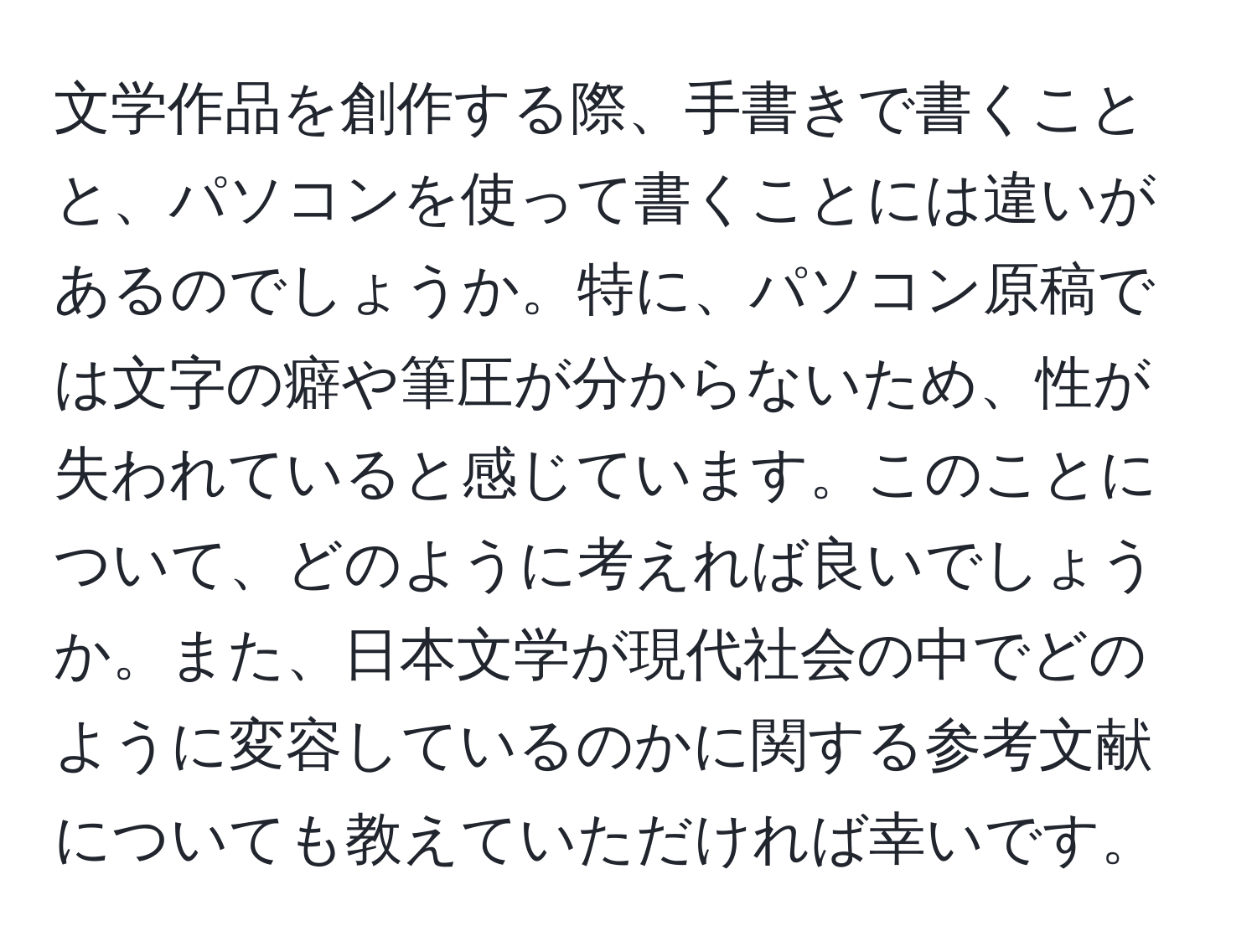 文学作品を創作する際、手書きで書くことと、パソコンを使って書くことには違いがあるのでしょうか。特に、パソコン原稿では文字の癖や筆圧が分からないため、性が失われていると感じています。このことについて、どのように考えれば良いでしょうか。また、日本文学が現代社会の中でどのように変容しているのかに関する参考文献についても教えていただければ幸いです。