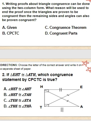 Writing proofs about triangle congruence can be done
using the two-column form. What reason will be used to
end the proof once the triangles are proven to be
congruent then the remaining sides and angles can also
be proven congruent?
A. Given C. Congruence Theorem
B. CPCTC D. Congruent Parts
DIRECTIONS: Choose the letter of the correct answer and write it on
a separate sheet of paper.
2. If △ EHT≌ △ ATH , which congruence
statement by CPCTC is true?
A. ∠ HET≌ ∠ AHT
B. ∠ HET≌ ∠ TAH
C. ∠ TEH≌ ∠ ETA
D. ∠ THE≌ ∠ THA