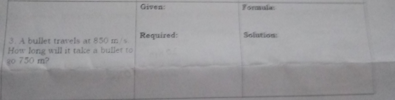 Given: Formula: 
3. A bullet travels at 850 m/s. Required: 
Solution: 
How long will it take a bullet to 
go 750 m?
