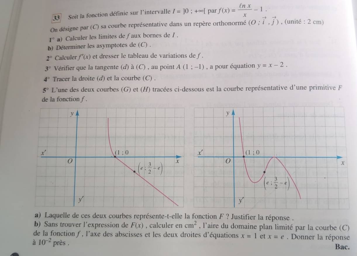 Soit la fonction définie sur l'intervalle I=]0;+∈fty [ par f(x)= ln x/x -1.
On désigne par (C) sa courbe représentative dans un repère orthonormé (O;vector i,vector j) , (unité : 2 cm)
1°a) Calculer les limites de faux bornes de I .
b) Déterminer les asymptotes de (C) .
2° Calculer f'(x) et dresser le tableau de variations de f .
3° Vérifier que la tangente (d) à (C) , au point A(1;-1) , a pour équation y=x-2.
4° Tracer la droite (d) et la courbe (C) .
5° L’une des deux courbes (G) et (H) tracées ci-dessous est la courbe représentative d’une primitive F
de la fonction f .
a) Laquelle de ces deux courbes représente-t-elle la fonction F ? Justifier la réponse .
b) Sans trouver l'expression de F(x) , calculer en cm^2 , l'aire du domaine plan limité par la courbe (C)
de la fonction f , l'axe des abscisses et les deux droites d'équations x=1 et x=e Donner la réponse
à 10^(-2) près . Bac.