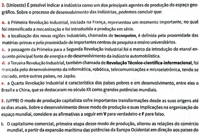 (Unioeste) É possível indicar a indústria como um dos principais agentes de produção do espaço geo-
gráfico. Sobre o processo de desenvolvimento das indústrias, podemos concluir que:
as a Primeira Revolução Industrial, iniciada na França, representou um momento importante, no qual
foi intensificada a mecanização e foi introduzida a produção em série.
b. a localização das novas regiões industriais, chamadas de tecnopolos, é definida pela proximidade das
matérias-primas e pela proximidade de importantes centros de pesquisa e ensino universitários.
ce a passagem da Primeira para a Segunda Revolução Industrial foi o marco da introdução do etanol en-
quanto principal fonte de energia e do desenvolvimento da indústria automobilística.
de a Terceira Revolução Industrial, também chamada de Revolução Técnico-científica-informacional, foi
marcada pelo desenvolvimento da informática, robótica, telecomunicações e microeletrônica, tendo se
iniciado, entre outros países, no Japão.
e a Quarta Revolução Industrial é característica dos países pobres e em desenvolvimento, entre eles o
Brasil e a China, que se destacaram no século XX como grandes potências mundiais.
3. (UFPB) O modo de produção capitalista sofre importantes transformações desde as suas origens até
os dias atuais. Sobre o desenvolvimento desse modo de produção e suas implicações na organização do
espaço mundial, considere as afirmativas a seguir em V para verdadeiro e F para falso.
I. O capitalismo comercial, primeira etapa desse modo de produção, alterou as relações do comércio
mundial, a partir da expansão marítima das potências da Europa Ocidental em direção aos países do