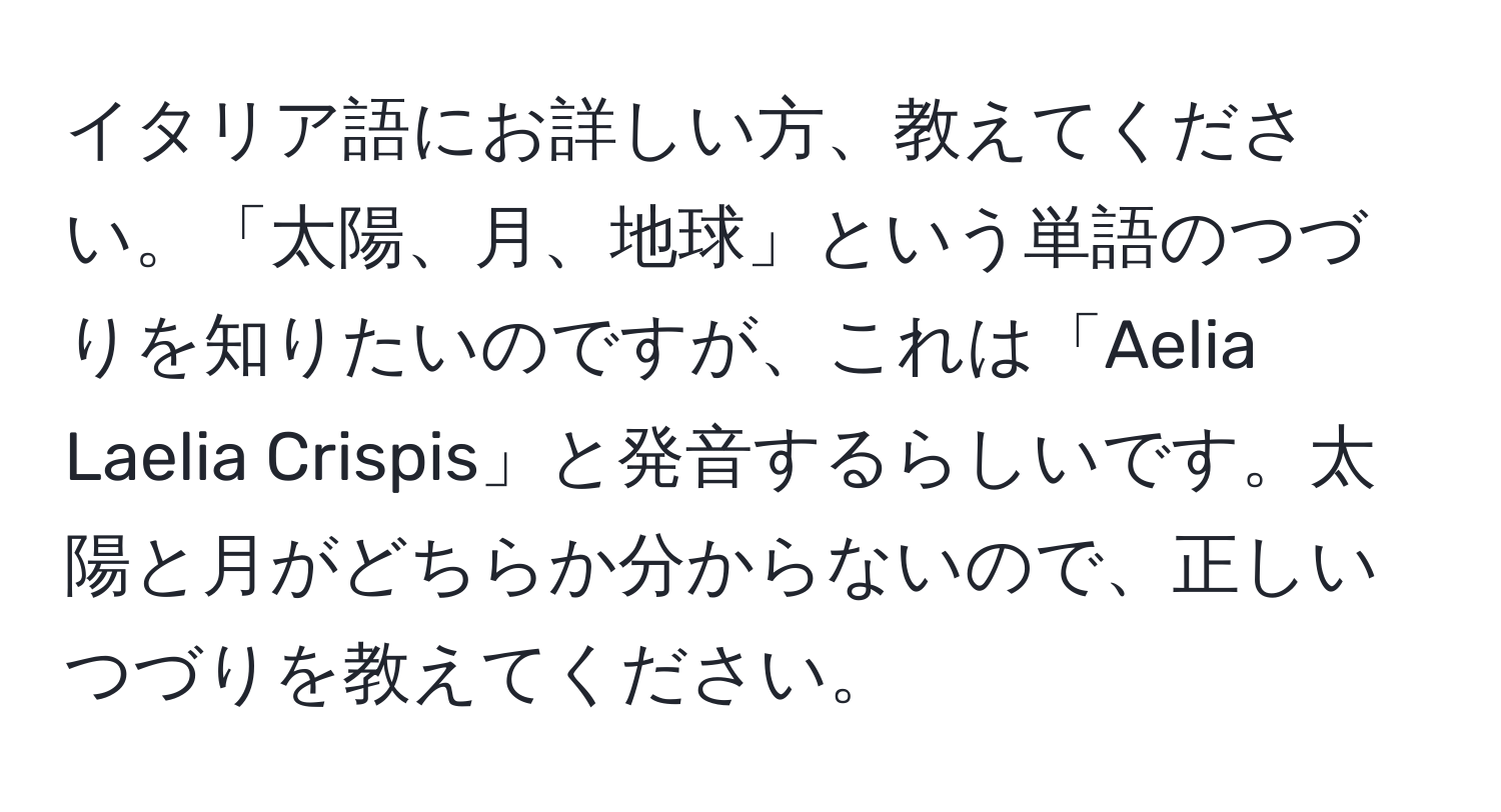 イタリア語にお詳しい方、教えてください。「太陽、月、地球」という単語のつづりを知りたいのですが、これは「Aelia Laelia Crispis」と発音するらしいです。太陽と月がどちらか分からないので、正しいつづりを教えてください。