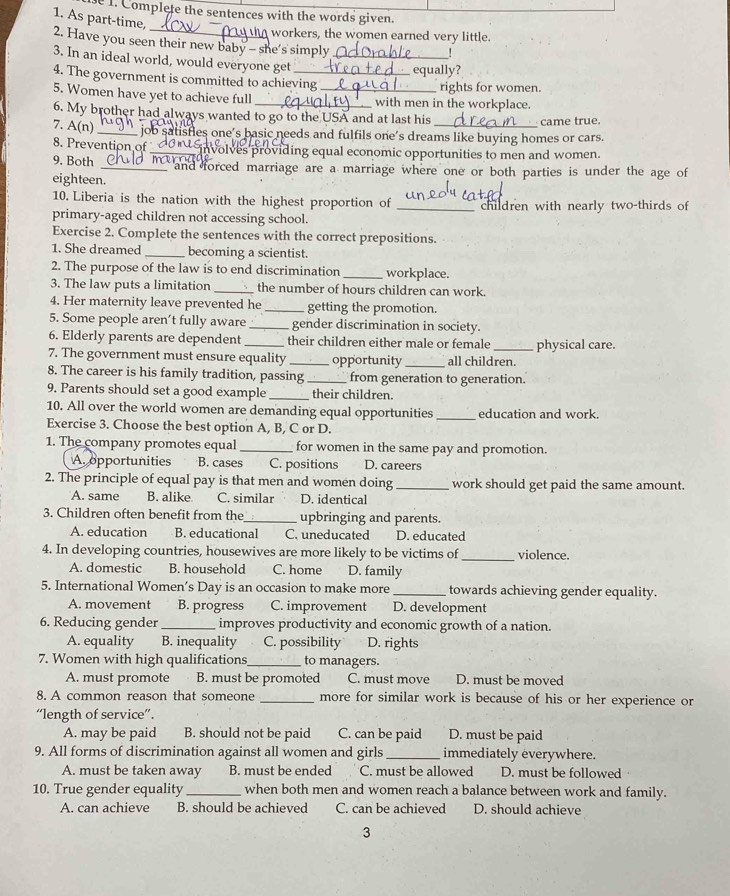 Complete the sentences with the words given.
1. As part-time,
workers, the women earned very little.
2. Have you seen their new baby - she's simply
3. In an ideal world, would everyone get_
equally?
4. The government is committed to achieving rights for women.
5. Women have yet to achieve full __with men in the workplace.
6. My brother had always wanted to go to the USA and at last his came true.
7. A(n) _ job satisfies one's basic needs and fulfils one’s dreams like buying homes or cars.
8. Prevention of_  involves providing equal economic opportunities to men and women.
9. Both _M and forced marriage are a marriage where one or both parties is under the age of
eighteen.
10. Liberia is the nation with the highest proportion of _children with nearly two-thirds of
primary-aged children not accessing school.
Exercise 2. Complete the sentences with the correct prepositions.
1. She dreamed _becoming a scientist.
2. The purpose of the law is to end discrimination _workplace.
3. The law puts a limitation _the number of hours children can work.
4. Her maternity leave prevented he _getting the promotion.
5. Some people aren't fully aware _gender discrimination in society.
6. Elderly parents are dependent their children either male or female
7. The government must ensure equality _opportunity _all children. physical care.
8. The career is his family tradition, passing _from generation to generation.
9. Parents should set a good example _their children.
10. All over the world women are demanding equal opportunities _education and work.
Exercise 3. Choose the best option A, B, C or D.
1. The company promotes equal _for women in the same pay and promotion.
A opportunities B. cases C. positions D. careers
2. The principle of equal pay is that men and women doing _work should get paid the same amount.
A. same B. alike C. similar D. identical
3. Children often benefit from the_ upbringing and parents.
A. education B. educational C. uneducated D. educated
4. In developing countries, housewives are more likely to be victims of_ violence.
A. domestic B. household C. home D. family
5. International Women’s Day is an occasion to make more _towards achieving gender equality.
A. movement B. progress C. improvement D. development
6. Reducing gender _improves productivity and economic growth of a nation.
A. equality B. inequality C. possibility D. rights
7. Women with high qualifications_ to managers.
A. must promote B. must be promoted C. must move D. must be moved
8. A common reason that someone _more for similar work is because of his or her experience or
“length of service”.
A. may be paid B. should not be paid C. can be paid D. must be paid
9. All forms of discrimination against all women and girls _immediately everywhere.
A. must be taken away B. must be ended C. must be allowed D. must be followed
10. True gender equality _when both men and women reach a balance between work and family.
A. can achieve B. should be achieved C. can be achieved D. should achieve
3