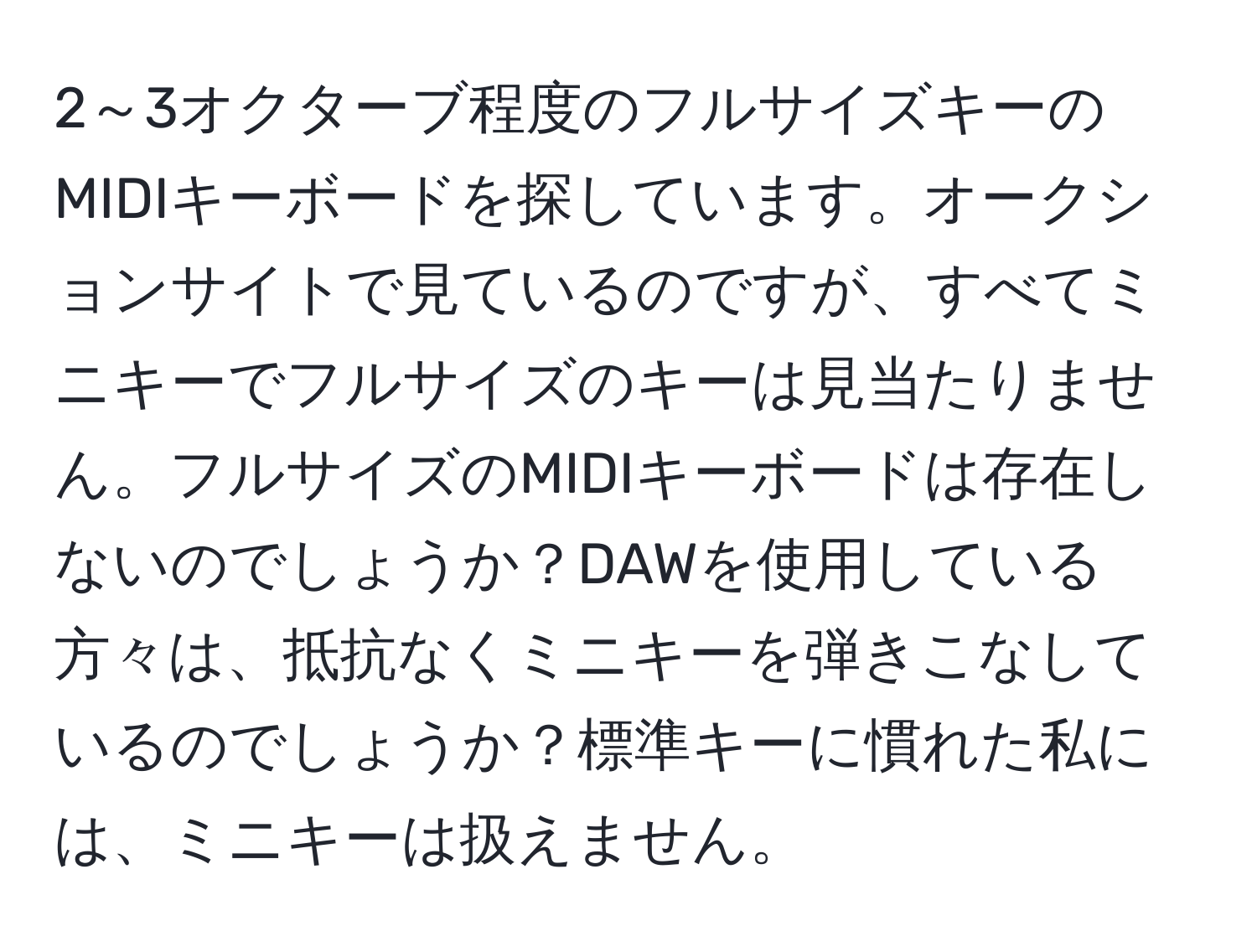 2～3オクターブ程度のフルサイズキーのMIDIキーボードを探しています。オークションサイトで見ているのですが、すべてミニキーでフルサイズのキーは見当たりません。フルサイズのMIDIキーボードは存在しないのでしょうか？DAWを使用している方々は、抵抗なくミニキーを弾きこなしているのでしょうか？標準キーに慣れた私には、ミニキーは扱えません。
