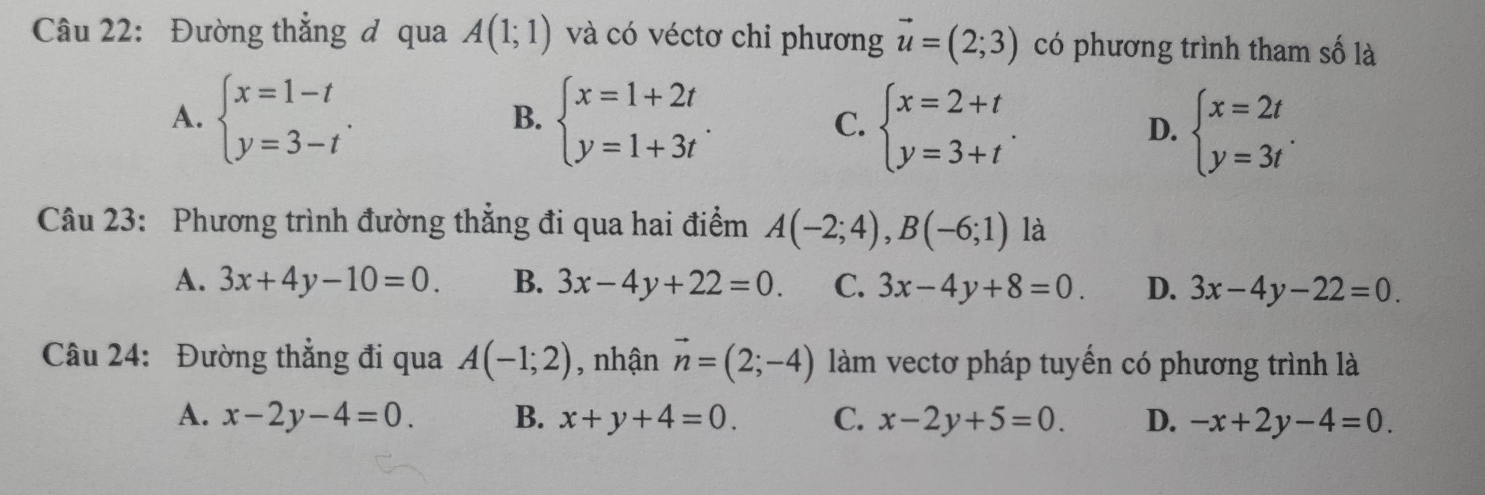 Đường thẳng đ qua A(1;1) và có véctơ chi phương vector u=(2;3) có phương trình tham số là
A. beginarrayl x=1-t y=3-tendarray.. beginarrayl x=1+2t y=1+3tendarray.. C. beginarrayl x=2+t y=3+tendarray.. D. beginarrayl x=2t y=3tendarray.. 
B.
Câu 23: Phương trình đường thẳng đi qua hai điểm A(-2;4), B(-6;1) là
A. 3x+4y-10=0. B. 3x-4y+22=0. C. 3x-4y+8=0. D. 3x-4y-22=0. 
Câu 24: Đường thẳng đi qua A(-1;2) , nhận vector n=(2;-4) làm vectơ pháp tuyến có phương trình là
A. x-2y-4=0. B. x+y+4=0. C. x-2y+5=0. D. -x+2y-4=0.