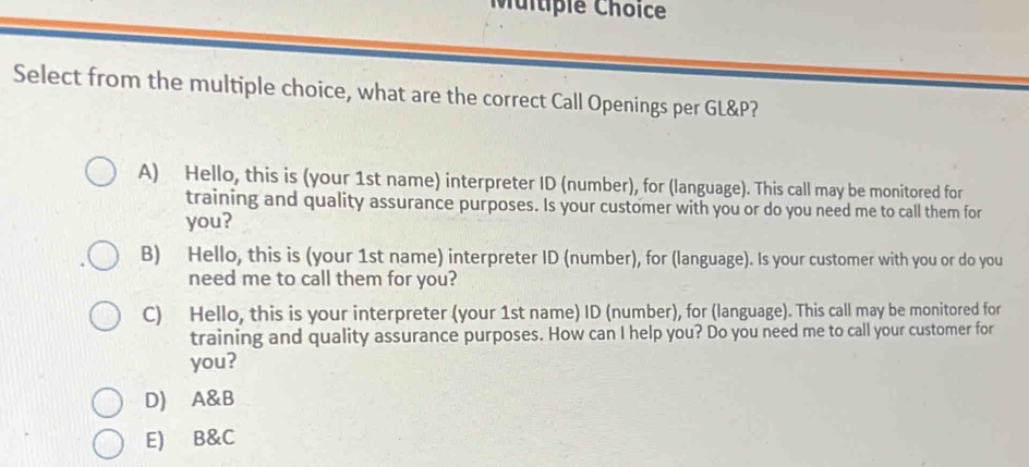 Select from the multiple choice, what are the correct Call Openings per GL&P?
A) Hello, this is (your 1st name) interpreter ID (number), for (language). This call may be monitored for
training and quality assurance purposes. Is your customer with you or do you need me to call them for
you?
B) Hello, this is (your 1st name) interpreter ID (number), for (language). Is your customer with you or do you
need me to call them for you?
C) Hello, this is your interpreter (your 1st name) ID (number), for (language). This call may be monitored for
training and quality assurance purposes. How can I help you? Do you need me to call your customer for
you?
D) A&B
E) B&C