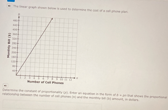 The linear graph shown below is used to determine the cost of a cell phone plan
of Cell Phones
Determine the constant of proportionality (p). Enter an equation in the form of b=pn that shows the proportionall
relationship between the number of cell phones (n) and the monthly bill (b) amount, in dollars.