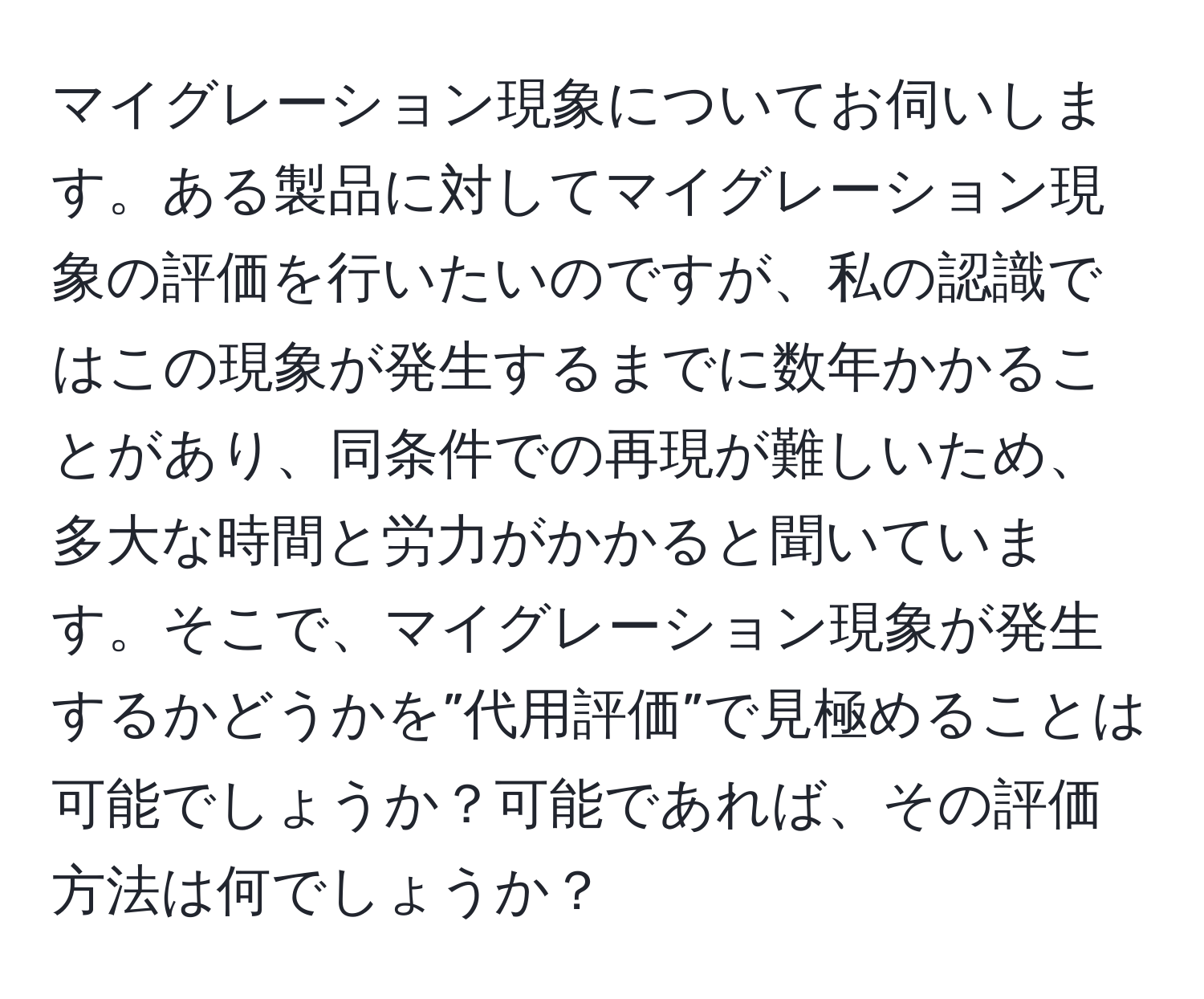 マイグレーション現象についてお伺いします。ある製品に対してマイグレーション現象の評価を行いたいのですが、私の認識ではこの現象が発生するまでに数年かかることがあり、同条件での再現が難しいため、多大な時間と労力がかかると聞いています。そこで、マイグレーション現象が発生するかどうかを”代用評価”で見極めることは可能でしょうか？可能であれば、その評価方法は何でしょうか？