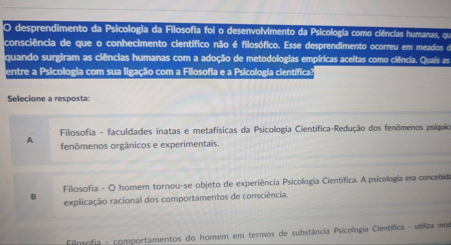 desprendimento da Psicologia da Filosofia foi o desenvolvimento da Psicologia como ciências humanas, que
consciência de que o conhecimento científico não é filosófico. Esse desprendimento ocorreu em meados de
quando surgiram as ciências humanas com a adoção de metodologias empíricas aceitas como ciência. Quais as
entre a Psicologia com sua ligação com a Filosofia e a Psicologia científica?
Selecione a resposta:
Filosofia - faculdades inatas e metafísicas da Psicologia Científica-Redução dos fenômenos psíquico
A
fenômenos orgânicos e experimentais.
Filosofia - O homem tornou-se objeto de experiência Psicologia Científica. A psicologia era concebida
B
explicação racional dos comportamentos de consciência.
Filosofia - comportamentos do homem em termos de substância Psicologia Científica - utiliza moo