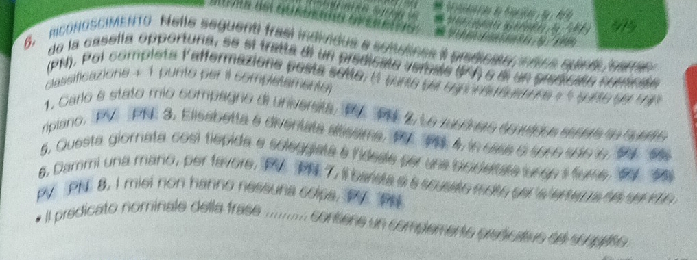 riconosCIMENTO Nelle seguenti frasi individus a somulines it predicate d s 
de la casella opportuna, se si tratta di un predicate vereate (PA) e di un prenicaóo pr ecaó 
(PN). Poi completa laffermazione posta solte, (1 purto del cgn rereuatone 
classificazione + 1 punto per il completementy 
1. Carlo e stato mio compagno di unversta, 1 PN 2, Le rucónere corados eeate an cuere 
ripiano, PV PN 3, Elisabetta a diventata altssma, PV PN. 4, in case 6 5950 100 6, 9V 69
6. Dammi una mano, per favore, PV PN 7, il barste a s scusate mote ser is en
PV PN 8. I miel non hanno nessuna colpa, PV PN
e Il predicato nominale della frase .......... contione un compemente predicativs se scapise