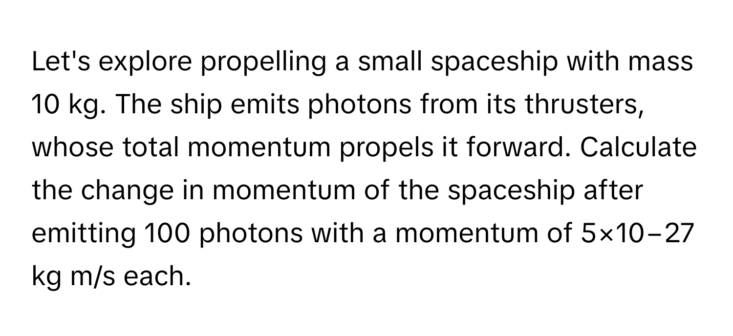 Let's explore propelling a small spaceship with mass 10 kg. The ship emits photons from its thrusters, whose total momentum propels it forward. Calculate the change in momentum of the spaceship after emitting 100 photons with a momentum of 5×10−27 kg m/s each.