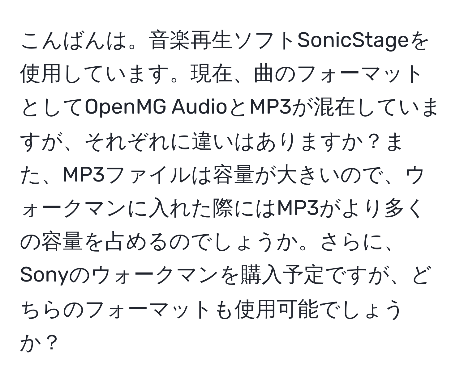 こんばんは。音楽再生ソフトSonicStageを使用しています。現在、曲のフォーマットとしてOpenMG AudioとMP3が混在していますが、それぞれに違いはありますか？また、MP3ファイルは容量が大きいので、ウォークマンに入れた際にはMP3がより多くの容量を占めるのでしょうか。さらに、Sonyのウォークマンを購入予定ですが、どちらのフォーマットも使用可能でしょうか？