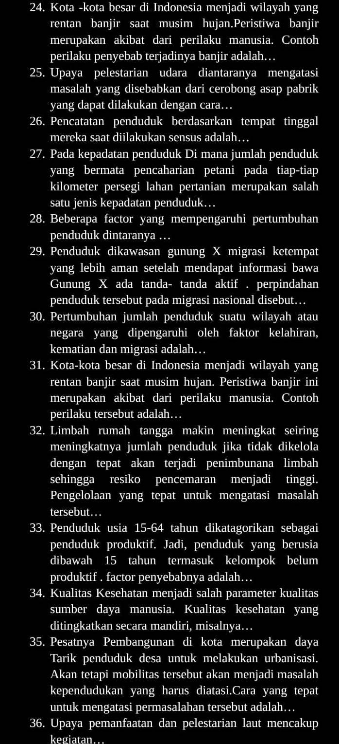 Kota -kota besar di Indonesia menjadi wilayah yang
rentan banjir saat musim hujan.Peristiwa banjir
merupakan akibat dari perilaku manusia. Contoh
perilaku penyebab terjadinya banjir adalah…
25. Upaya pelestarian udara diantaranya mengatasi
masalah yang disebabkan dari cerobong asap pabrik
yang dapat dilakukan dengan cara…
26. Pencatatan penduduk berdasarkan tempat tinggal
mereka saat diilakukan sensus adalah….
27. Pada kepadatan penduduk Di mana jumlah penduduk
yang bermata pencaharian petani pada tiap-tiap
kilometer persegi lahan pertanian merupakan salah
satu jenis kepadatan penduduk….
28. Beberapa factor yang mempengaruhi pertumbuhan
penduduk dintaranya …
29. Penduduk dikawasan gunung X migrasi ketempat
yang lebih aman setelah mendapat informasi bawa
Gunung X ada tanda- tanda aktif . perpindahan
penduduk tersebut pada migrasi nasional disebut…
30. Pertumbuhan jumlah penduduk suatu wilayah atau
negara yang dipengaruhi oleh faktor kelahiran,
kematian dan migrasi adalah….
31. Kota-kota besar di Indonesia menjadi wilayah yang
rentan banjir saat musim hujan. Peristiwa banjir ini
merupakan akibat dari perilaku manusia. Contoh
perilaku tersebut adalah…
32. Limbah rumah tangga makin meningkat seiring
meningkatnya jumlah penduduk jika tidak dikelola
dengan tepat akan terjadi penimbunana limbah
sehingga resiko pencemaran menjadi tinggi.
Pengelolaan yang tepat untuk mengatasi masalah
tersebut...
33. Penduduk usia 15-64 tahun dikatagorikan sebagai
penduduk produktif. Jadi, penduduk yang berusia
dibawah 15 tahun termasuk kelompok belum
produktif . factor penyebabnya adalah…
34. Kualitas Kesehatan menjadi salah parameter kualitas
sumber daya manusia. Kualitas kesehatan yang
ditingkatkan secara mandiri, misalnya…
35. Pesatnya Pembangunan di kota merupakan daya
Tarik penduduk desa untuk melakukan urbanisasi.
Akan tetapi mobilitas tersebut akan menjadi masalah
kependudukan yang harus diatasi.Cara yang tepat
untuk mengatasi permasalahan tersebut adalah…
36. Upaya pemanfaatan dan pelestarian laut mencakup
kegiatan.