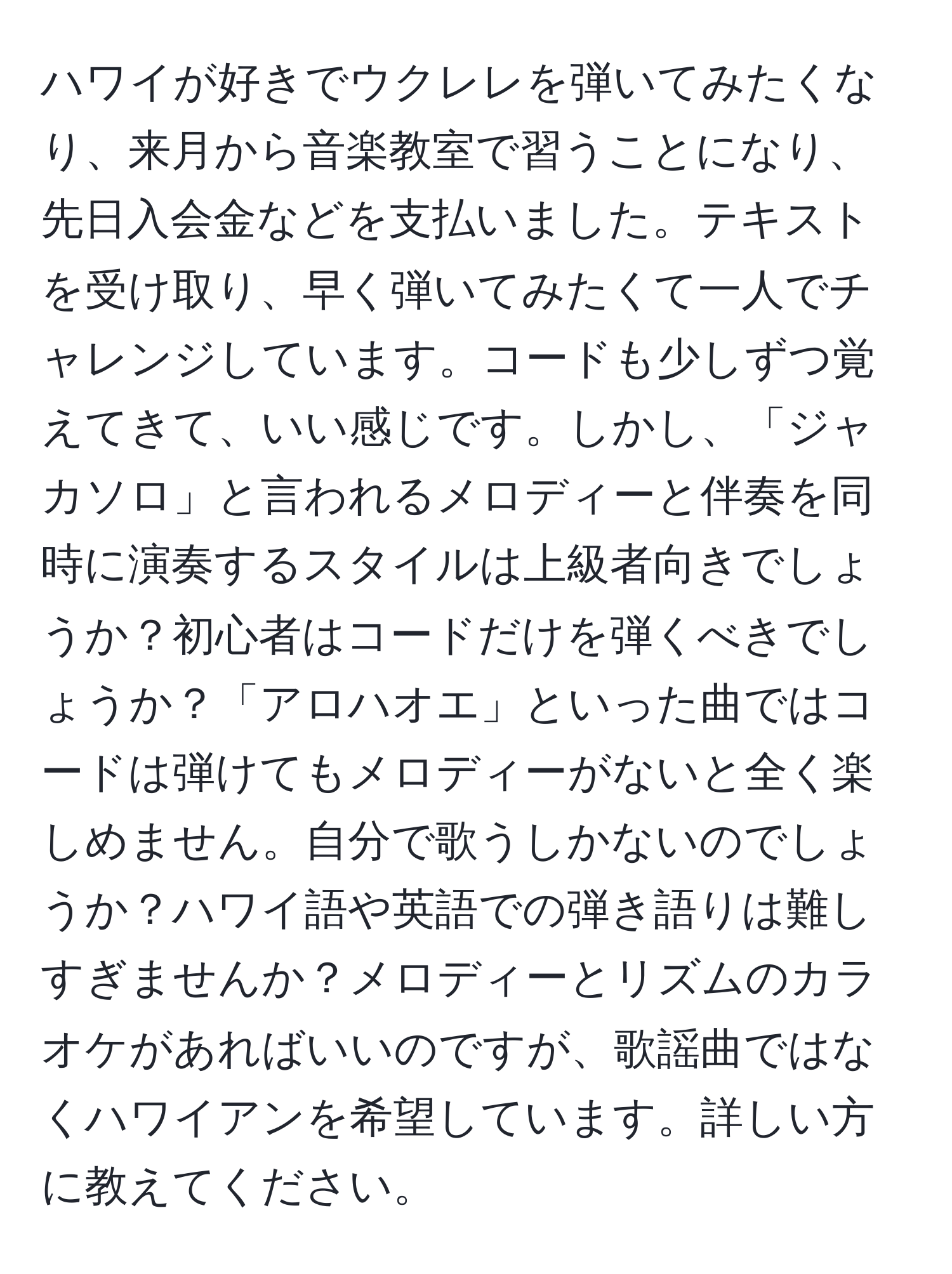 ハワイが好きでウクレレを弾いてみたくなり、来月から音楽教室で習うことになり、先日入会金などを支払いました。テキストを受け取り、早く弾いてみたくて一人でチャレンジしています。コードも少しずつ覚えてきて、いい感じです。しかし、「ジャカソロ」と言われるメロディーと伴奏を同時に演奏するスタイルは上級者向きでしょうか？初心者はコードだけを弾くべきでしょうか？「アロハオエ」といった曲ではコードは弾けてもメロディーがないと全く楽しめません。自分で歌うしかないのでしょうか？ハワイ語や英語での弾き語りは難しすぎませんか？メロディーとリズムのカラオケがあればいいのですが、歌謡曲ではなくハワイアンを希望しています。詳しい方に教えてください。