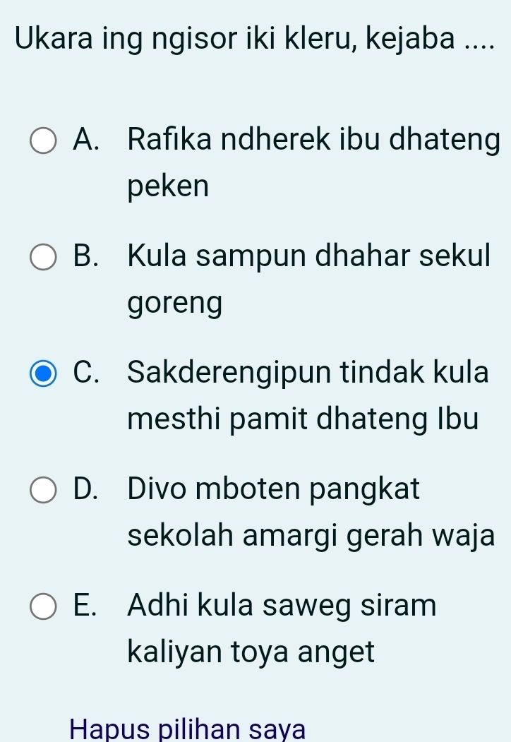 Ukara ing ngisor iki kleru, kejaba ....
A. Rafıka ndherek ibu dhateng
peken
B. Kula sampun dhahar sekul
goreng
C. Sakderengipun tindak kula
mesthi pamit dhateng Ibu
D. Divo mboten pangkat
sekolah amargi gerah waja
E. Adhi kula saweg siram
kaliyan toya anget
Hapus pilihan saya