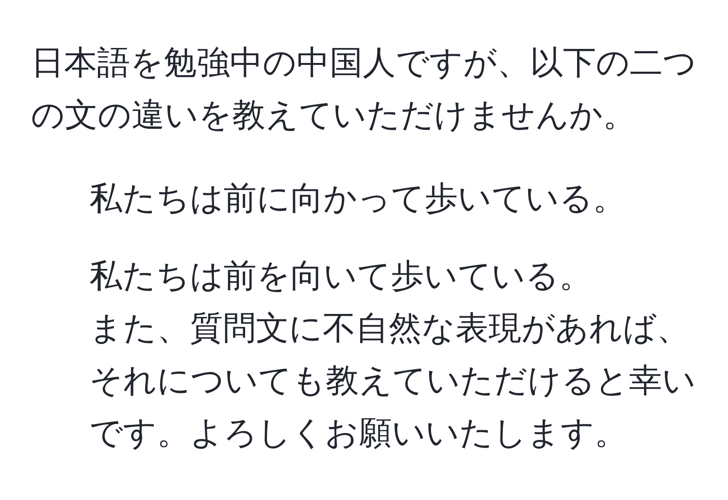 日本語を勉強中の中国人ですが、以下の二つの文の違いを教えていただけませんか。  
1. 私たちは前に向かって歩いている。  
2. 私たちは前を向いて歩いている。  
また、質問文に不自然な表現があれば、それについても教えていただけると幸いです。よろしくお願いいたします。