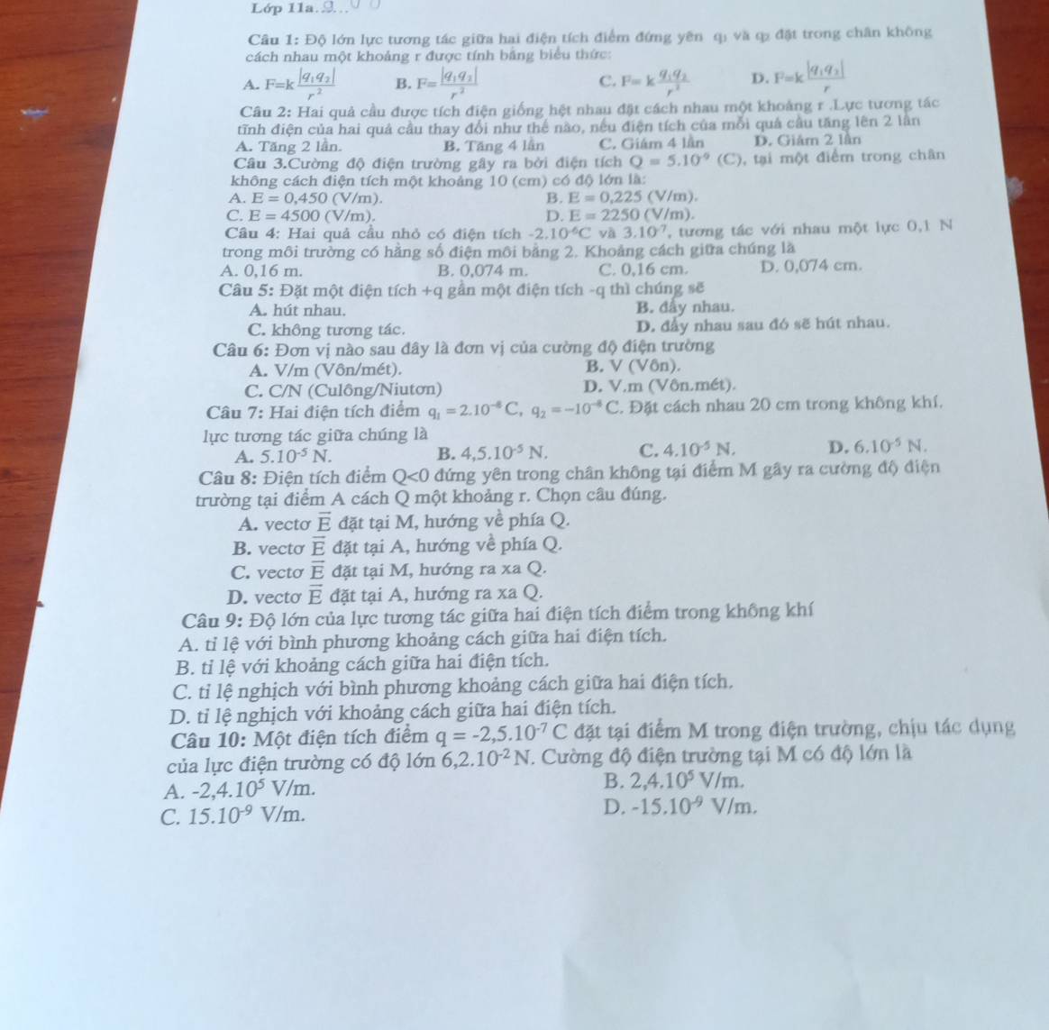 Lớp 11a.
Câu 1: OC 6 lớn lực tương tác giữa hai điện tích điểm đứng yên q: và q đặt trong chân không
cách nhau một khoảng r được tính bằng biểu thức:
A. F=kfrac |q_1q_2|r^2 B. F=frac |q_1q_2|r^2 C. F=kfrac q_1q_2r^2 D. F=kfrac |q_1q_2|r
Câu 2: Hai quả cầu được tích điện giống hệt nhau đặt cách nhau một khoảng r .Lực tương tác
tĩnh điện của hai quả cầu thay đổi như thế nào, nếu điện tích của mỗi quả cầu tăng lên 2 lần
A. Tăng 2 lần. B. Tăng 4 lần C. Giám 4 lần D. Giám 2 lân
Câu 3.Cường độ điện trường gây ra bởi điện tích Q=5.10^(-9)(C) 0, tại một điểm trong chân
không cách điện tích một khoảng 10 (cm) có độ lớn là:
A. E=0,450 (V/m). B. E=0.225(V/m).
C. E=4500 (V/m). D. E=2250(V/m).
Câu 4: Hai quả cầu nhỏ có điện tích -2. 10^(-6)C và 3.10^(-7) , tương tác với nhau một lực 0,1 N
trong môi trường có hằng số điện môi bằng 2. Khoảng cách giữa chúng là
A. 0,16 m. B. 0,074 m. C. 0,16 cm. D. 0,074 cm.
Câu 5:D ặt một điện tí c h +q gần một điện tích -q thì chúng sẽ
A. hút nhau. B. đẩy nhau.
C. không tương tác. D. đẩy nhau sau đó sẽ hút nhau.
Câu 6: Đơn vị nào sau đây là đơn vị của cường độ điện trường
B.
A. V/m (Vôn/mét). V(V6n).
C. C/N (Culông/Niutơn) D. V,m(VOn.r I (-t)
Câu 7: Hai điện tích điểm q_1=2.10^(-6)C,q_2=-10^(-6)C. Đặt cách nhau 20 cm trong không khí,
lực tương tác giữa chúng là
A. 5.10^(-5)N. B. 4,5.10^(-5)N. C. 4.10^(-5)N, D. 6.10^(-5)N.
Câu 8: Điện tích điểm Q<0</tex> đứng yên trong chân không tại điểm M gây ra cường độ điện
trường tại điểm A cách Q một khoảng r. Chọn câu đúng.
A. vecto vector E đặt tại M, hướng về phía Q.
B. vecto overline E đặt tại A, hướng về phía Q.
C. vecto vector E đặt tại M, hướng ra xa Q.
D. vecto vector E đặt tại A, hướng ra xa Q.
Câu 9: Độ lớn của lực tương tác giữa hai điện tích điểm trong không khí
A. tỉ lệ với bình phương khoảng cách giữa hai điện tích.
B. tỉ lệ với khoảng cách giữa hai điện tích.
C. tỉ lệ nghịch với bình phương khoảng cách giữa hai điện tích.
D. tỉ lệ nghịch với khoảng cách giữa hai điện tích.
Câu 10: Một điện tích điểm q=-2,5.10^(-7)C đặt tại điểm M trong điện trường, chịu tác dụng
của lực điện trường có độ lớn 6, ,2. .10^(-2)N. Cường độ điện trường tại M có độ lớn là
A. -2,4.10^5V/m.
B. 2,4.10^5V/m.
C. 15.10^(-9)V/m. D. -15.10^(-9)V/m.
