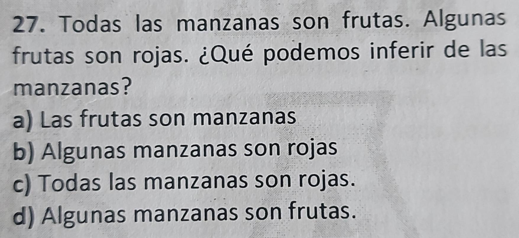 Todas las manzanas son frutas. Algunas
frutas son rojas. ¿Qué podemos inferir de las
manzanas?
a) Las frutas son manzanas
b) Algunas manzanas son rojas
c) Todas las manzanas son rojas.
d) Algunas manzanas son frutas.