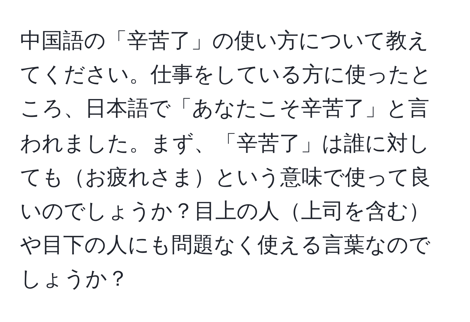 中国語の「辛苦了」の使い方について教えてください。仕事をしている方に使ったところ、日本語で「あなたこそ辛苦了」と言われました。まず、「辛苦了」は誰に対してもお疲れさまという意味で使って良いのでしょうか？目上の人上司を含むや目下の人にも問題なく使える言葉なのでしょうか？